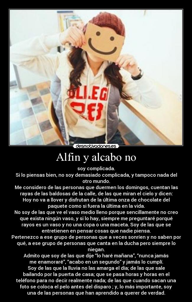 Alfin y alcabo no - soy complicada.
Si lo piensas bien, no soy demasiado complicada, y tampoco nada del
otro mundo.
Me considero de las personas que duermen los domingos, cuentan las
rayas de las baldosas de la calle, de las que miran el cielo y dicen:
Hoy no va a llover y disfrutan de la última onza de chocolate del
paquete como si fuera la última en la vida.
No soy de las que ve el vaso medio lleno porque sencillamente no creo
que exista ningún vaso, y si lo hay, siempre me preguntaré porqué
rayos es un vaso y no una copa o una maceta. Soy de las que se
entretienen en pensar cosas que nadie piensa.
Pertenezco a ese grupo de personas que a veces sonríen y no saben por
qué, a ese grupo de personas que canta en la ducha pero siempre lo
niegan.
Admito que soy de las que dije “lo haré mañana”, “nunca jamás
me enamoraré”, “acabo en un segundo” y jamás lo cumplí.
Soy de las que la lluvia no las amarga el día; de las que sale
bailando por la puerta de casa; que se pasa horas y horas en el
teléfono para no decir realmente nada; de las que cuando sacan una
foto se coloca el pelo antes del disparo ; y, lo más importante, soy
una de las personas que han aprendido a querer de verdad.