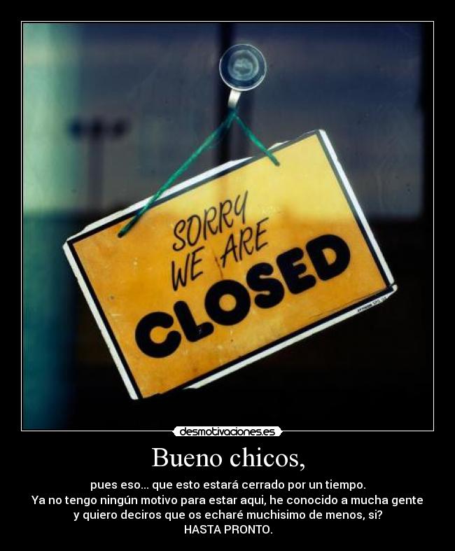 Bueno chicos, - pues eso... que esto estará cerrado por un tiempo.
Ya no tengo ningún motivo para estar aqui, he conocido a mucha gente
y quiero deciros que os echaré muchisimo de menos, si?
HASTA PRONTO.