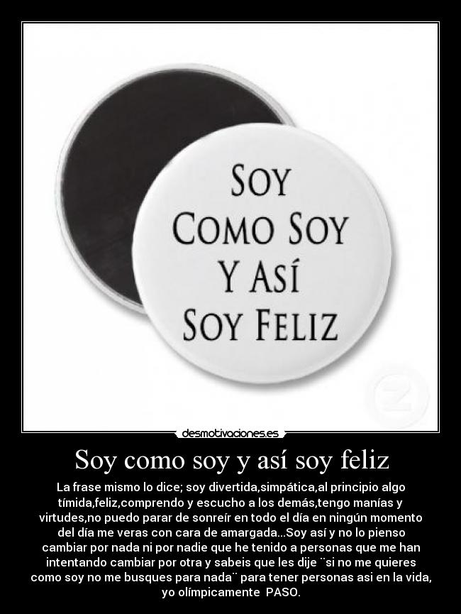 Soy como soy y así soy feliz - La frase mismo lo dice; soy divertida,simpática,al principio algo
tímida,feliz,comprendo y escucho a los demás,tengo manías y
virtudes,no puedo parar de sonreír en todo el día en ningún momento
del día me veras con cara de amargada...Soy así y no lo pienso
cambiar por nada ni por nadie que he tenido a personas que me han
intentando cambiar por otra y sabeis que les dije ¨si no me quieres
como soy no me busques para nada¨ para tener personas asi en la vida,
yo olímpicamente  PASO.