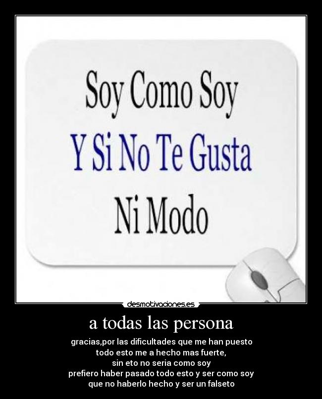 a todas las persona - gracias,por las dificultades que me han puesto
todo esto me a hecho mas fuerte,
sin eto no seria como soy
prefiero haber pasado todo esto y ser como soy
que no haberlo hecho y ser un falseto