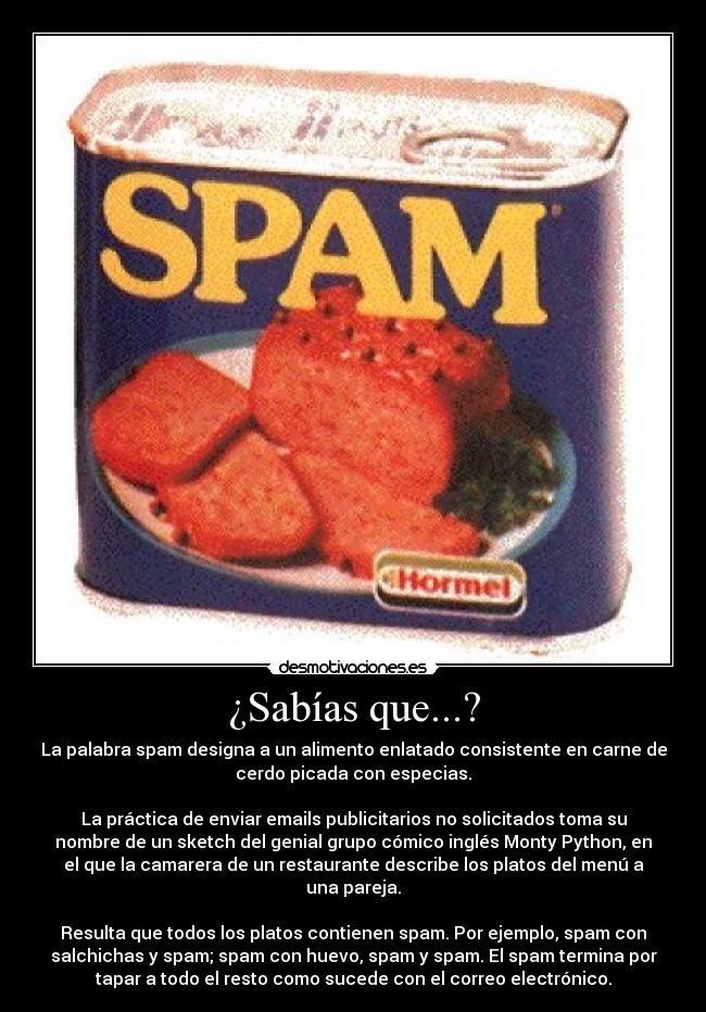 ¿Sabías que...? - La palabra spam designa a un alimento enlatado consistente en carne de
cerdo picada con especias.

La práctica de enviar emails publicitarios no solicitados toma su
nombre de un sketch del genial grupo cómico inglés Monty Python, en
el que la camarera de un restaurante describe los platos del menú a
una pareja.

Resulta que todos los platos contienen spam. Por ejemplo, spam con
salchichas y spam; spam con huevo, spam y spam. El spam termina por
tapar a todo el resto como sucede con el correo electrónico.