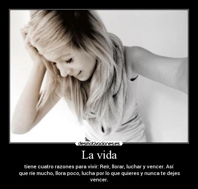 La vida - tiene cuatro razones para vivir: Reír, llorar, luchar y vencer. Así
que ríe mucho, llora poco, lucha por lo que quieres y nunca te dejes
vencer.