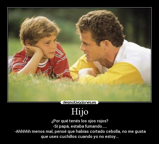 Hijo - ¿Por qué tenés los ojos rojos?
-Sí papá, estaba fumando.....
 -Ahhhhh menos mal, pensé que habías cortado cebolla, no me gusta
que uses cuchillos cuando yo no estoy...