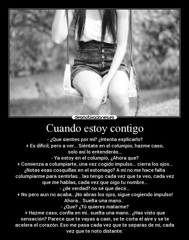 Cuando estoy contigo - - ¿Que sientes por mí? ¿Intenta explicarlo?
+ Es difícil, pero a ver... Siéntate en el columpio, hazme caso,
solo así lo entenderás...
- Ya estoy en el columpio, ¿Ahora que?
+ Comienza a columpiarte, una vez cogido impulso... cierra los ojos...
¿Notas esas cosquillas en el estomago? A mí no me hace falta
columpiarme para sentirlas... las tengo cada vez que te veo, cada vez
que me hablas, cada vez que oigo tu nombre...
- ¿de verdad? no sé que decir...
+ No pero aun no acaba.. ¡No abras los ojos, sigue cogiendo impulso!
Ahora... Suelta una mano..
- ¿Que? ¿Tú quieres matarme?
+ Hazme caso, confía en mi.. suelta una mano.. ¿Has visto que
sensación? Parece que te vayas a caer, se te corta el aire y se te
acelera el corazón. Eso me pasa cada vez que te separas de mi, cada
vez que te noto distante.