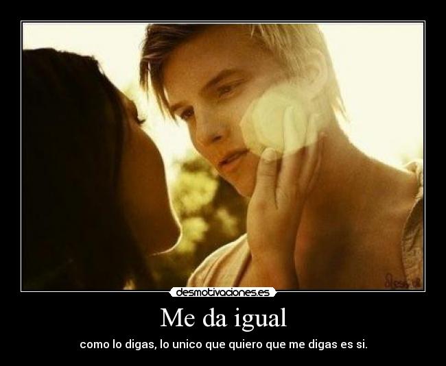 Me da igual - como lo digas, lo unico que quiero que me digas es si.