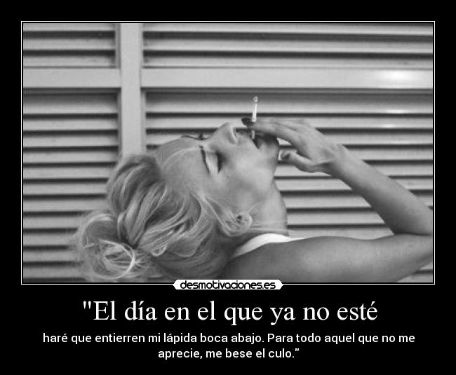 El día en el que ya no esté - haré que entierren mi lápida boca abajo. Para todo aquel que no me
aprecie, me bese el culo.