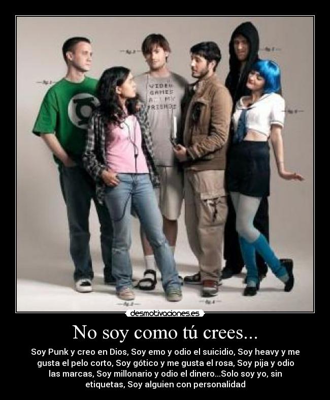 No soy como tú crees... - Soy Punk y creo en Dios, Soy emo y odio el suicidio, Soy heavy y me
gusta el pelo corto, Soy gótico y me gusta el rosa, Soy pija y odio
las marcas, Soy millonario y odio el dinero...Solo soy yo, sin
etiquetas, Soy alguien con personalidad