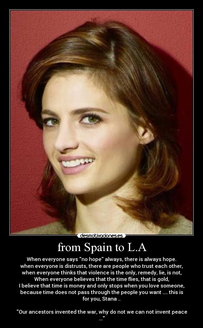 from Spain to L.A - When everyone says no hope always, there is always hope.
when everyone is distrusts, there are people who trust each other,
when everyone thinks that violence is the only, remedy, lie, is not,
When everyone believes that the time flies, that is gold,
I believe that time is money and only stops when you love someone,
because time does not pass through the people you want .... this is
for you, Stana ..

Our ancestors invented the war, why do not we can not invent peace
...