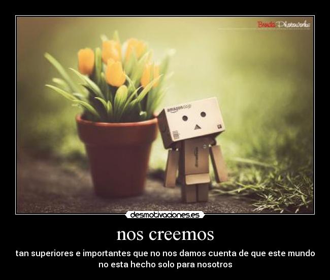 nos creemos - tan superiores e importantes que no nos damos cuenta de que este mundo
no esta hecho solo para nosotros