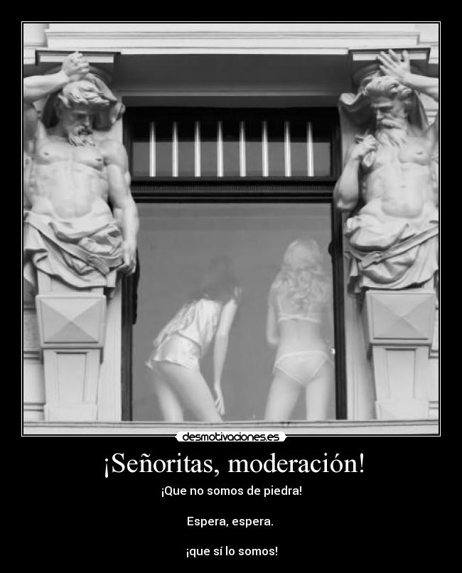 ¡Señoritas, moderación! - ¡Que no somos de piedra!

Espera, espera. 

¡que sí lo somos!