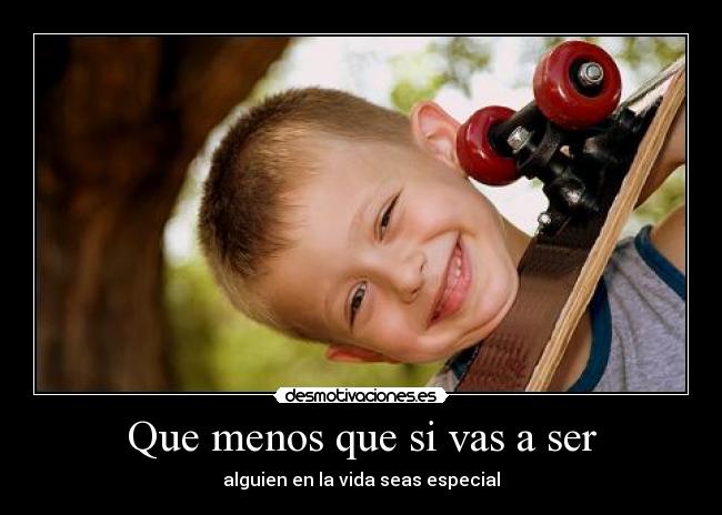 Que menos que si vas a ser - alguien en la vida seas especial