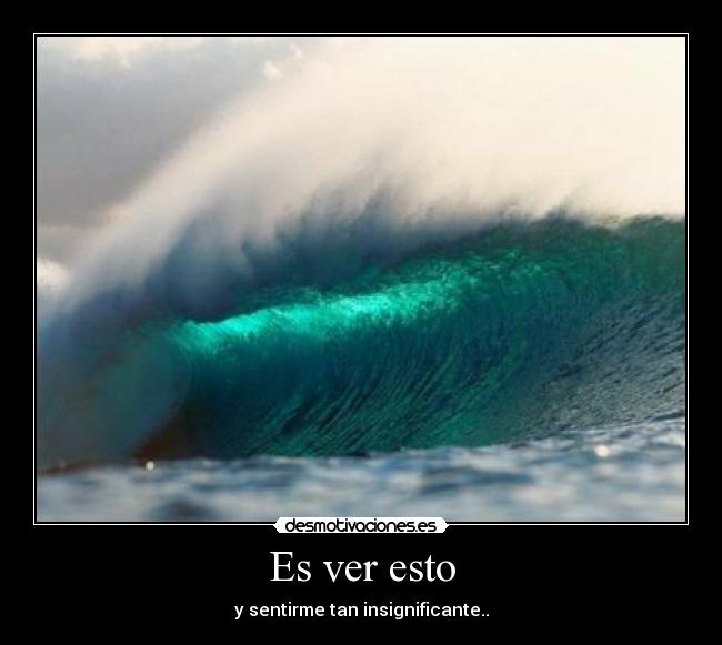 Es ver esto - y sentirme tan insignificante..