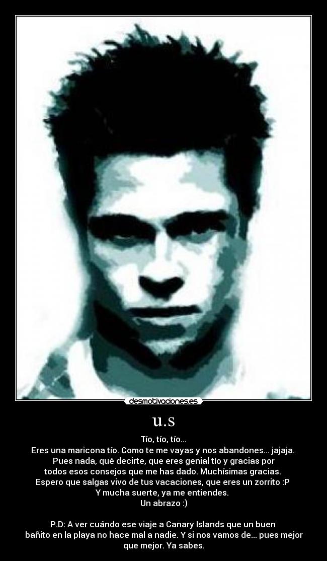 u.s - Tío, tío, tío...
Eres una maricona tío. Como te me vayas y nos abandones... jajaja. 
Pues nada, qué decirte, que eres genial tío y gracias por
todos esos consejos que me has dado. Muchísimas gracias. 
Espero que salgas vivo de tus vacaciones, que eres un zorrito :P 
Y mucha suerte, ya me entiendes. 
Un abrazo :)

P.D: A ver cuándo ese viaje a Canary Islands que un buen 
bañito en la playa no hace mal a nadie. Y si nos vamos de... pues mejor
que mejor. Ya sabes.