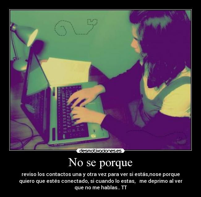 No se porque - reviso los contactos una y otra vez para ver si estás,nose porque
quiero que estés conectado, si cuando lo estas,   me deprimo al ver
que no me hablas.. TT