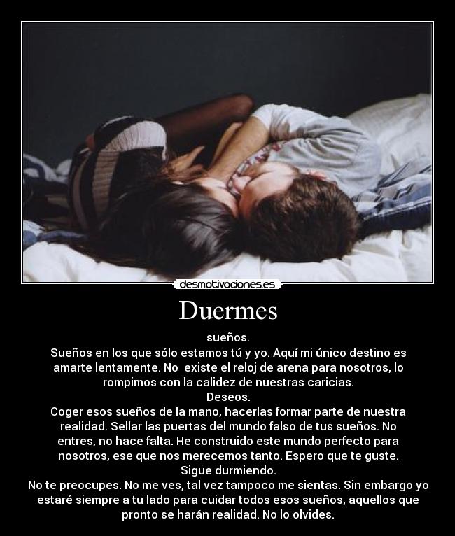 Duermes - sueños.
Sueños en los que sólo estamos tú y yo. Aquí mi único destino es
amarte lentamente. No existe el reloj de arena para nosotros, lo
rompimos con la calidez de nuestras caricias.
Deseos.
Coger esos sueños de la mano, hacerlas formar parte de nuestra
realidad. Sellar las puertas del mundo falso de tus sueños. No
entres, no hace falta. He construido este mundo perfecto para
nosotros, ese que nos merecemos tanto. Espero que te guste.
Sigue durmiendo.
No te preocupes. No me ves, tal vez tampoco me sientas. Sin embargo yo
estaré siempre a tu lado para cuidar todos esos sueños, aquellos que
pronto se harán realidad. No lo olvides.