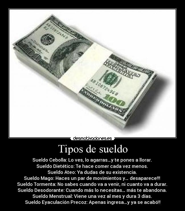 Tipos de sueldo - Sueldo Cebolla: Lo ves, lo agarras…y te pones a llorar. 
Sueldo Dietético: Te hace comer cada vez menos. 
Sueldo Ateo: Ya dudas de su existencia. 
Sueldo Mago: Haces un par de movimientos y… desaparece!!! 
Sueldo Tormenta: No sabes cuando va a venir, ni cuanto va a durar. 
Sueldo Desodorante: Cuando más lo necesitas… más te abandona. 
Sueldo Menstrual: Viene una vez al mes y dura 3 días. 
Sueldo Eyaculación Precoz: Apenas ingresa…y ya se acabó!!