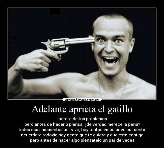Adelante aprieta el gatillo - liberate de tus problemas.
pero antes de hacerlo piensa. ¿de verdad merece la pena?
todos esos momentos por vivir, hay tantas emociones por sentir
acuerdate todavia hay gente que te quiere y que esta contigo
pero antes de hacer algo piensatelo un par de veces
