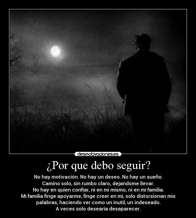 ¿Por que debo seguir? - No hay motivación. No hay un deseo. No hay un sueño.
Camino solo, sin rumbo claro, dejandome llevar.
No hay en quien confiar, ni en mi mismo, ni en mi familia.
Mi familia finge apoyarme, finge creer en mi, solo distorsionan mis
palabras, haciendo ver como un inutil, un indeseado.
A veces solo desearía desaparecer.