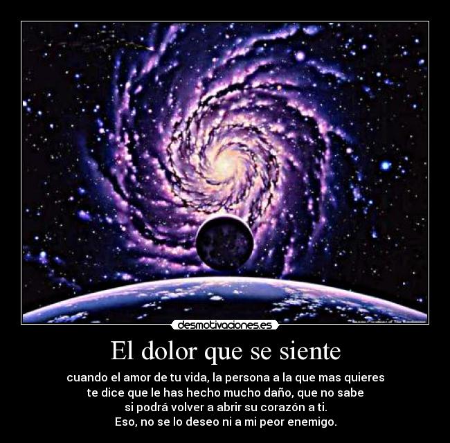 El dolor que se siente - cuando el amor de tu vida, la persona a la que mas quieres
te dice que le has hecho mucho daño, que no sabe
si podrá volver a abrir su corazón a ti.
Eso, no se lo deseo ni a mi peor enemigo.