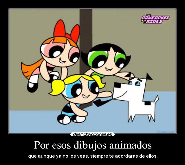 Por esos dibujos animados - que aunque ya no los veas, siempre te acordaras de ellos.