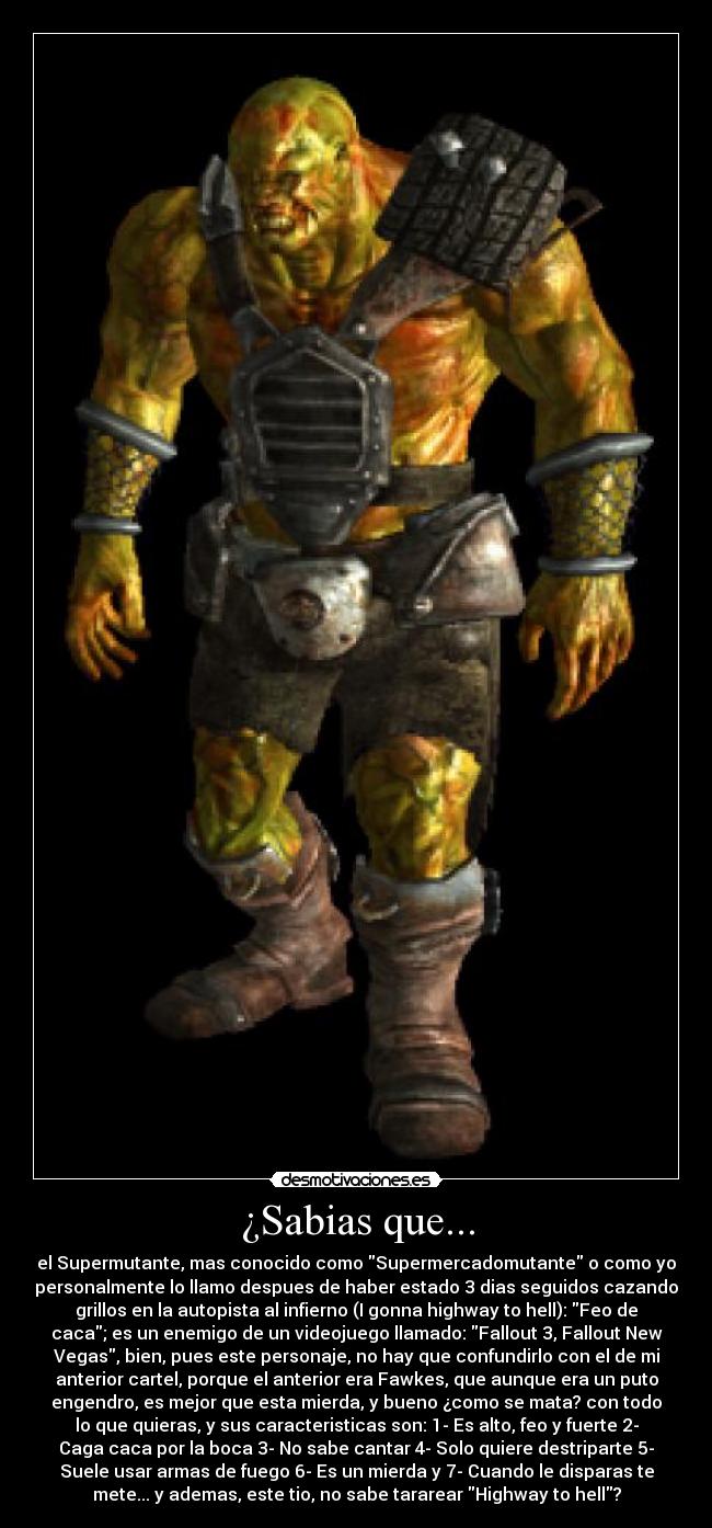 ¿Sabias que... - el Supermutante, mas conocido como Supermercadomutante o como yo
personalmente lo llamo despues de haber estado 3 dias seguidos cazando
grillos en la autopista al infierno (I gonna highway to hell): Feo de
caca; es un enemigo de un videojuego llamado: Fallout 3, Fallout New
Vegas, bien, pues este personaje, no hay que confundirlo con el de mi
anterior cartel, porque el anterior era Fawkes, que aunque era un puto
engendro, es mejor que esta mierda, y bueno ¿como se mata? con todo
lo que quieras, y sus caracteristicas son: 1- Es alto, feo y fuerte 2-
Caga caca por la boca 3- No sabe cantar 4- Solo quiere destriparte 5-
Suele usar armas de fuego 6- Es un mierda y 7- Cuando le disparas te
mete... y ademas, este tio, no sabe tararear Highway to hell?