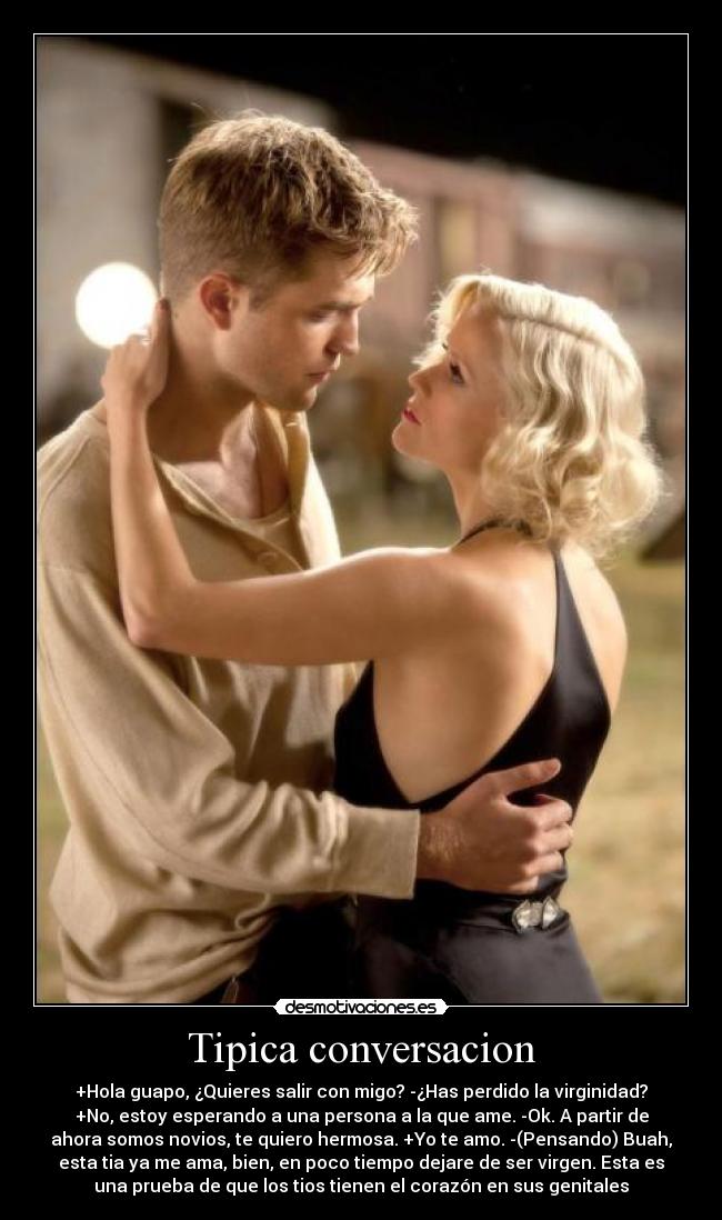 Tipica conversacion - +Hola guapo, ¿Quieres salir con migo? -¿Has perdido la virginidad?
+No, estoy esperando a una persona a la que ame. -Ok. A partir de
ahora somos novios, te quiero hermosa. +Yo te amo. -(Pensando) Buah,
esta tia ya me ama, bien, en poco tiempo dejare de ser virgen. Esta es
una prueba de que los tios tienen el corazón en sus genitales