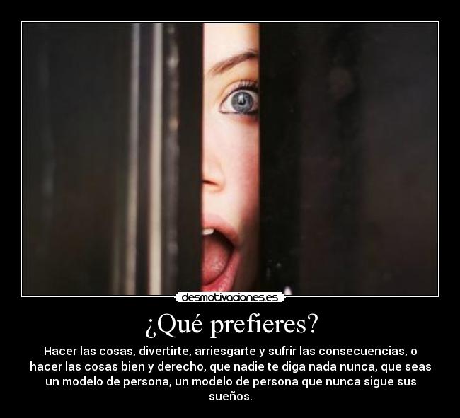 ¿Qué prefieres? - Hacer las cosas, divertirte, arriesgarte y sufrir las consecuencias, o
hacer las cosas bien y derecho, que nadie te diga nada nunca, que seas
un modelo de persona, un modelo de persona que nunca sigue sus
sueños.