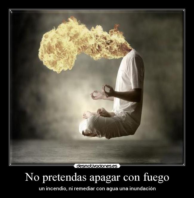 No pretendas apagar con fuego - un incendio, ni remediar con agua una inundación