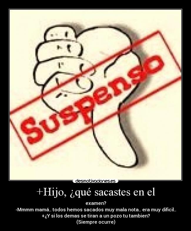 +Hijo, ¿qué sacastes en el - examen?
-Mmmm mamá.. todos hemos sacados muy mala nota.. era muy dificil..
+¿Y si los demas se tiran a un pozo tu tambien?
(Siempre ocurre)