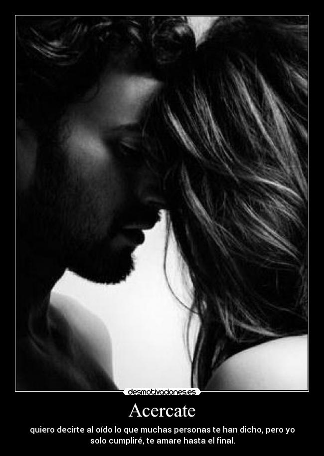 Acercate - quiero decirte al oído lo que muchas personas te han dicho, pero yo
solo cumpliré, te amare hasta el final.