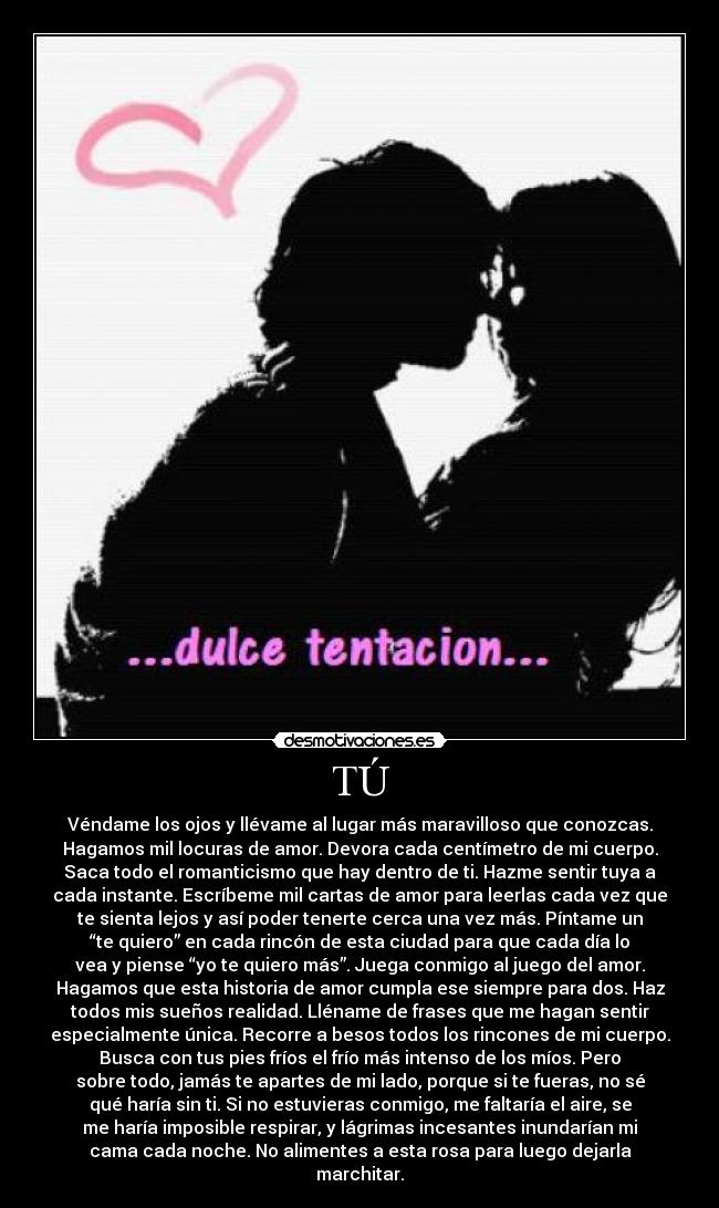 TÚ - Véndame los ojos y llévame al lugar más maravilloso que conozcas.
Hagamos mil locuras de amor. Devora cada centímetro de mi cuerpo.
Saca todo el romanticismo que hay dentro de ti. Hazme sentir tuya a
cada instante. Escríbeme mil cartas de amor para leerlas cada vez que
te sienta lejos y así poder tenerte cerca una vez más. Píntame un
“te quiero” en cada rincón de esta ciudad para que cada día lo
vea y piense “yo te quiero más”. Juega conmigo al juego del amor.
Hagamos que esta historia de amor cumpla ese siempre para dos. Haz
todos mis sueños realidad. Lléname de frases que me hagan sentir
especialmente única. Recorre a besos todos los rincones de mi cuerpo.
Busca con tus pies fríos el frío más intenso de los míos. Pero
sobre todo, jamás te apartes de mi lado, porque si te fueras, no sé
qué haría sin ti. Si no estuvieras conmigo, me faltaría el aire, se
me haría imposible respirar, y lágrimas incesantes inundarían mi
cama cada noche. No alimentes a esta rosa para luego dejarla
marchitar.