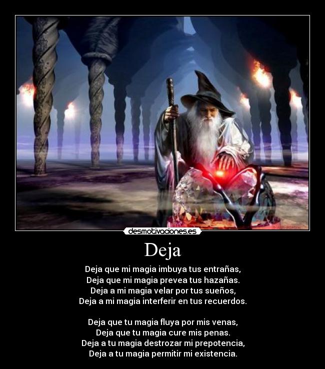 Deja - Deja que mi magia imbuya tus entrañas,
Deja que mi magia prevea tus hazañas.
Deja a mi magia velar por tus sueños,
Deja a mi magia interferir en tus recuerdos.

Deja que tu magia fluya por mis venas,
Deja que tu magia cure mis penas.
Deja a tu magia destrozar mi prepotencia,
Deja a tu magia permitir mi existencia.