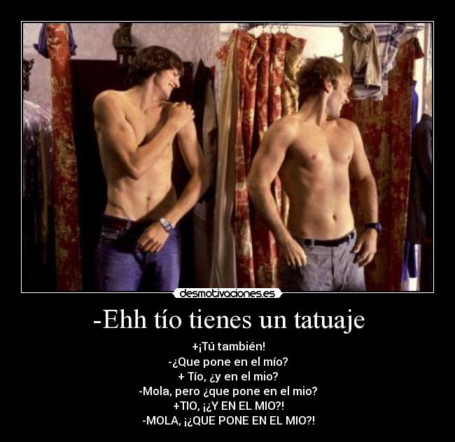 -Ehh tío tienes un tatuaje - +¡Tú también!
-¿Que pone en el mío?
+ Tío, ¿y en el mio?
-Mola, pero ¿que pone en el mio?
+TIO, ¡¿Y EN EL MIO?!
-MOLA, ¡¿QUE PONE EN EL MIO?!