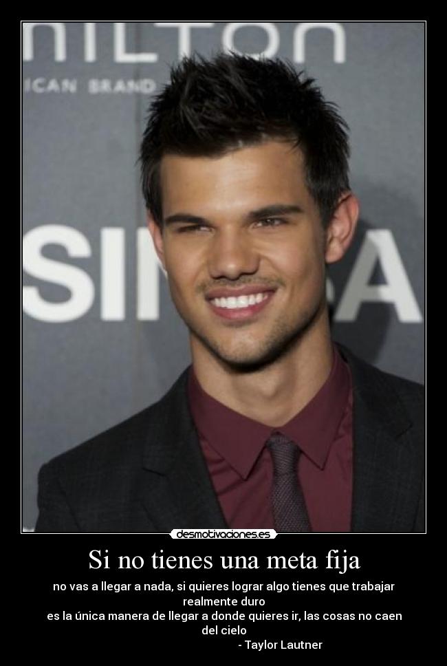 Si no tienes una meta fija - no vas a llegar a nada, si quieres lograr algo tienes que trabajar realmente duro
es la única manera de llegar a donde quieres ir, las cosas no caen del cielo
- Taylor Lautner