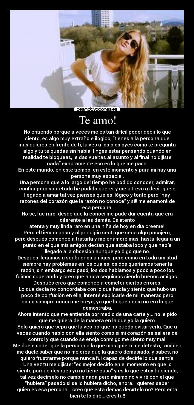 Te amo! - No entiendo porque a veces me es tan difícil poder decir lo que
siento, es algo muy extraño e ilógico, “tienes a la persona que
mas quieres en frente de ti, la ves a los ojos oyes como te pregunta
algo y tu te quedas sin habla, finges estar pensando cuando en
realidad te bloqueas, le das vueltas al asunto y al final no dijiste
nada” exactamente eso es lo que me pasa.
En este mundo, en este tiempo, en este momento y para mi hay una
persona muy especial.
Una persona que a lo largo del tiempo he podido conocer, admirar,
confiar pero sobretodo he podido querer y me a trevo a decir que e
llegado a amar tal vez pienses que es ilógico y tonto pero “hay
razones del corazón que la razón no conoce” y si!! me enamoré de
esa persona.
No se, fue raro, desde que la conocí me pude dar cuenta que era
diferente a las demás. Es atento
atenta y muy linda raro en una niña de hoy en día creeme!!
Pero el tiempo pasó y al principio sentí que sería algo pasajero,
pero después comencé a tratarla y me enamoré mas, hasta llegar a un
punto en el que mis amigos decían que estaba loco y que había
llegado a la obsesión aunque yo digo que no.
Después llegamos a ser buenos amigos, pero como en toda amistad
siempre hay problemas en los cuales los dos queríamos tener la
razón, sin embargo eso pasó, los dos hablamos y poco a poco los
fuimos superando y creo que ahora seguimos siendo buenos amigos.
Después creo que comencé a cometer ciertos errores.
Lo que decía no concordaba con lo que hacía y siento que hubo un
poco de confusión en élla, intenté explicarle de mil maneras pero
como siempre nunca me creyó, ya que lo que decía no era lo que
demostraba.
Ahora intento que me entienda por medio de una carta y… no le pido
que me quiera de la manera en la que yo la quiero.
Solo quiero que sepa que la veo porque no puedo evitar verla. Que a
veces cuando hablo con ella siento como si mi corazón se saliera de
control y que cuando se enoja conmigo me siento muy mal.
Me duele saber que la persona a la que mas quiero me detesta, también
me duele saber que no me crea que la quiero demasiado, y sabes, no
quiero frustrarme porque nunca fui capaz de decirle lo que sentía.
Una vez tu me dijiste: “es mejor decirlo en el momento en que lo
siente porque después ya no tiene caso” y es lo que estoy haciendo,
tal vez decírselo no cambie nada pero mínimo no viviré con el que
“hubiera” pasado si se lo hubiera dicho, ahora… quieres saber
quien es esa persona… creo que esta demás decírtelo no? Pero esta
bien te lo diré… eres tu!!