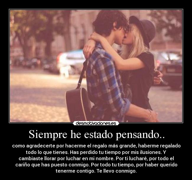Siempre he estado pensando.. - como agradecerte por hacerme el regalo más grande, haberme regalado
todo lo que tienes. Has perdido tu tiempo por mis ilusiones. Y
cambiaste llorar por luchar en mi nombre. Por ti lucharé, por todo el
cariño que has puesto conmigo. Por todo tu tiempo, por haber querido
tenerme contigo. Te llevo conmigo.