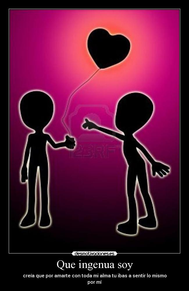 Que ingenua soy - creía que por amarte con toda mi alma tu ibas a sentir lo mismo
por mí
