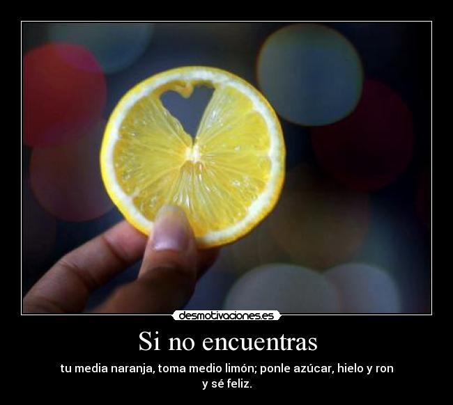 Si no encuentras - tu media naranja, toma medio limón; ponle azúcar, hielo y ron
y sé feliz.