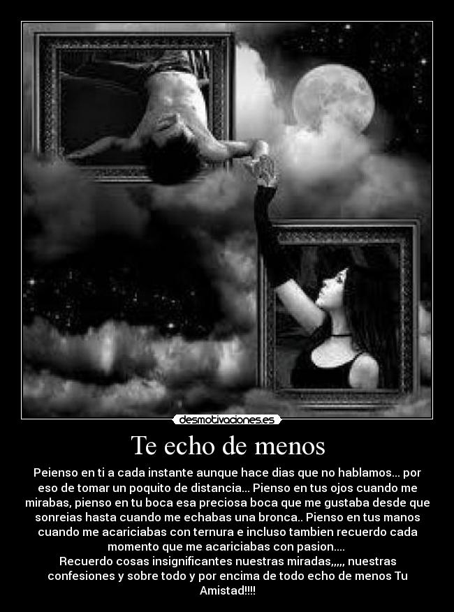 Te echo de menos - Peienso en ti a cada instante aunque hace dias que no hablamos... por
eso de tomar un poquito de distancia... Pienso en tus ojos cuando me
mirabas, pienso en tu boca esa preciosa boca que me gustaba desde que
sonreias hasta cuando me echabas una bronca.. Pienso en tus manos
cuando me acariciabas con ternura e incluso tambien recuerdo cada
momento que me acariciabas con pasion....
Recuerdo cosas insignificantes nuestras miradas,,,,, nuestras
confesiones y sobre todo y por encima de todo echo de menos Tu
Amistad!!!!