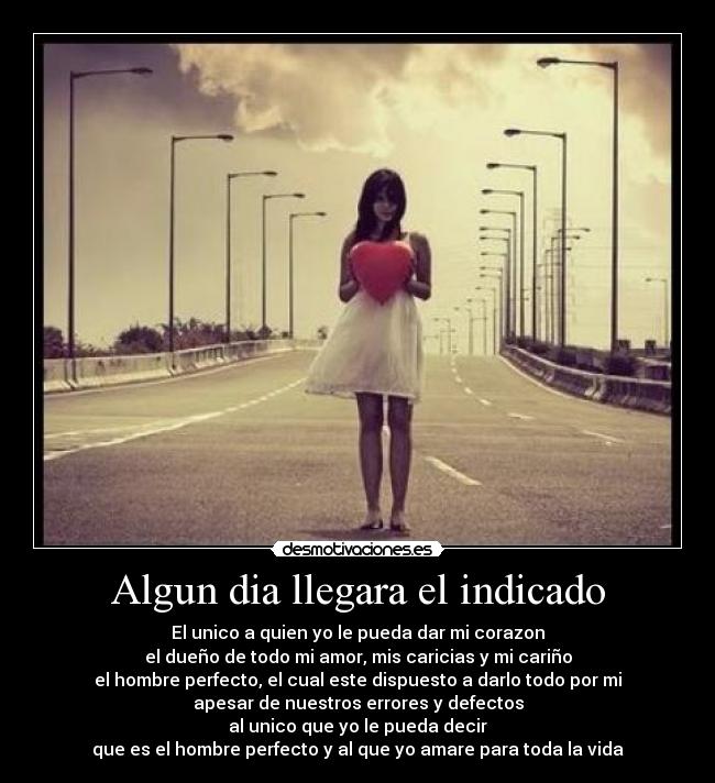 Algun dia llegara el indicado - El unico a quien yo le pueda dar mi corazon
el dueño de todo mi amor, mis caricias y mi cariño
el hombre perfecto, el cual este dispuesto a darlo todo por mi
apesar de nuestros errores y defectos
al unico que yo le pueda decir
que es el hombre perfecto y al que yo amare para toda la vida