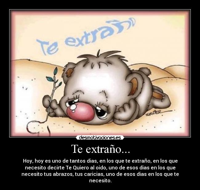 Te extraño... - Hoy, hoy es uno de tantos dias, en los que te extraño, en los que
necesito decirte Te Quiero al oido, uno de esos dias en los que
necesito tus abrazos, tus caricias, uno de esos dias en los que te
necesito.
