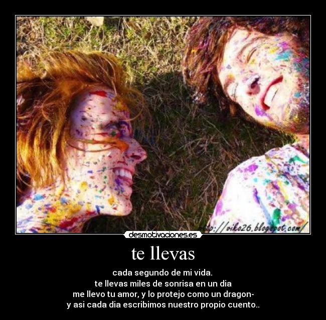 te llevas - cada segundo de mi vida. 
te llevas miles de sonrisa en un dia
me llevo tu amor, y lo protejo como un dragon-
y asi cada dia escribimos nuestro propio cuento..