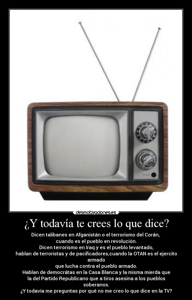 ¿Y todavía te crees lo que dice? - Dicen talibanes en Afganistán o el terrorismo del Corán,
cuando es el pueblo en revolución.
Dicen terrorismo en Iraq y es el pueblo levantado,
hablan de terroristas y de pacificadores,cuando la OTAN es el ejercito armado
que lucha contra el pueblo armado.
Hablan de democrátas en la Casa Blanca y la misma mierda que
la del Partido Republicano que a tiros asesina a los pueblos soberanos.
¿Y todavía me preguntas por qué no me creo lo que dice en la TV?
