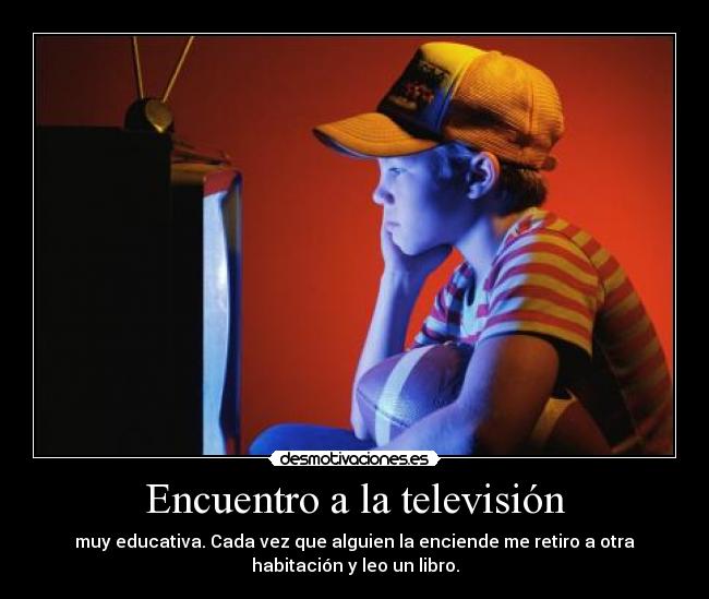 Encuentro a la televisión - muy educativa. Cada vez que alguien la enciende me retiro a otra
habitación y leo un libro.