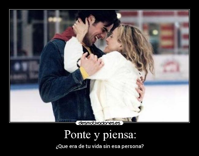 Ponte y piensa: - ¿Que era de tu vida sin esa persona?