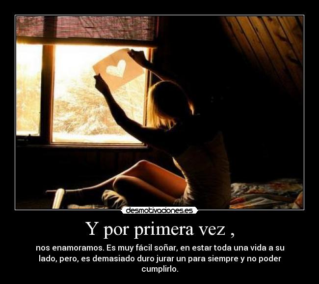 Y por primera vez , - nos enamoramos. Es muy fácil soñar, en estar toda una vida a su
lado, pero, es demasiado duro jurar un para siempre y no poder
cumplirlo.