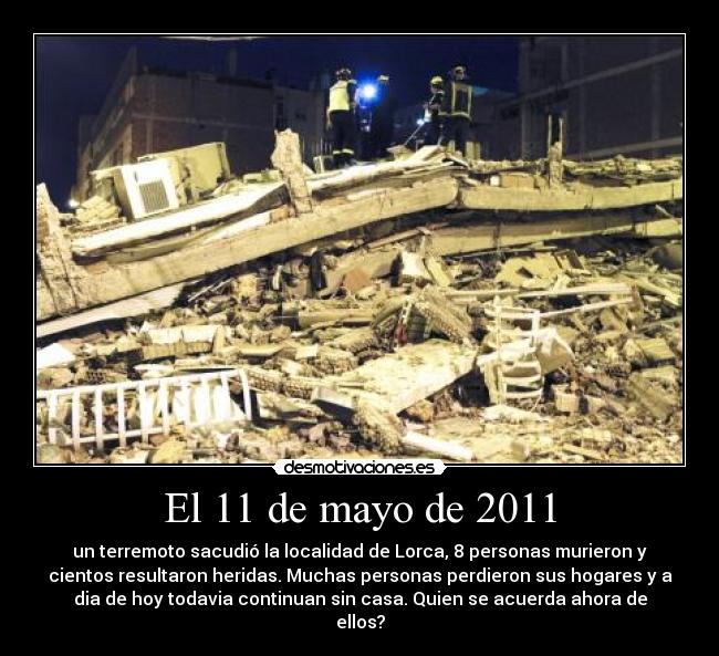 El 11 de mayo de 2011 - un terremoto sacudió la localidad de Lorca, 8 personas murieron y
cientos resultaron heridas. Muchas personas perdieron sus hogares y a
dia de hoy todavia continuan sin casa. Quien se acuerda ahora de
ellos?