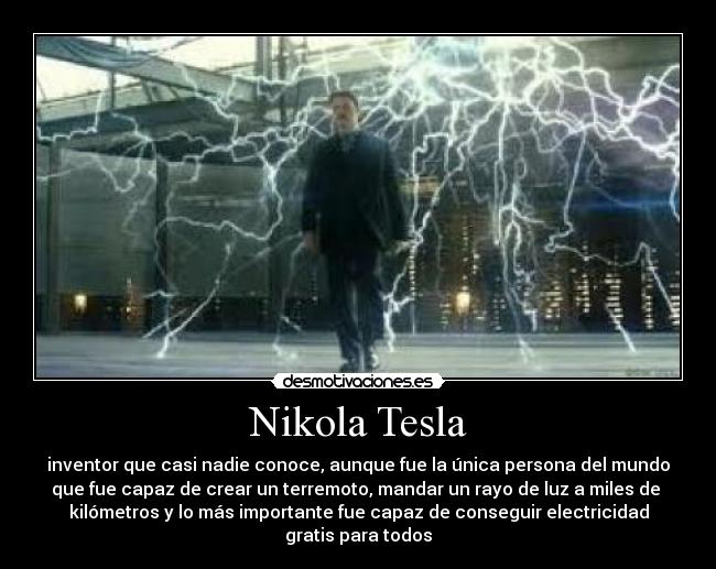 Nikola Tesla - inventor que casi nadie conoce, aunque fue la única persona del mundo
que fue capaz de crear un terremoto, mandar un rayo de luz a miles de 
kilómetros y lo más importante fue capaz de conseguir electricidad
gratis para todos