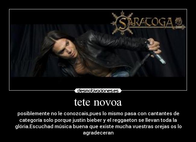 tete novoa - posiblemente no le conozcais,pues lo mismo pasa con cantantes de
categoría solo porque justin bieber y el reggaeton se llevan toda la
glória.Escuchad música buena que existe mucha vuestras orejas os lo
agradeceran