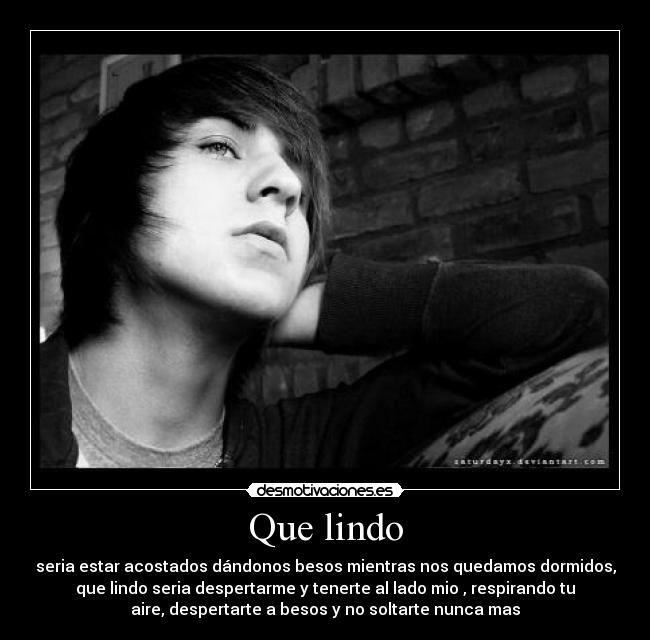 Que lindo - seria estar acostados dándonos besos mientras nos quedamos dormidos,
que lindo seria despertarme y tenerte al lado mio , respirando tu
aire, despertarte a besos y no soltarte nunca mas